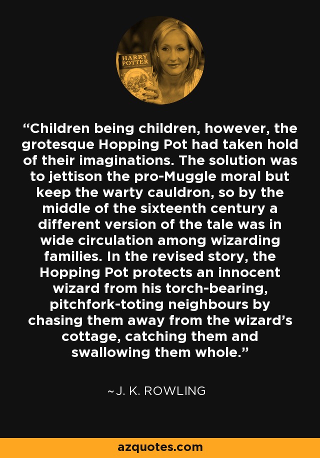 Children being children, however, the grotesque Hopping Pot had taken hold of their imaginations. The solution was to jettison the pro-Muggle moral but keep the warty cauldron, so by the middle of the sixteenth century a different version of the tale was in wide circulation among wizarding families. In the revised story, the Hopping Pot protects an innocent wizard from his torch-bearing, pitchfork-toting neighbours by chasing them away from the wizard's cottage, catching them and swallowing them whole. - J. K. Rowling