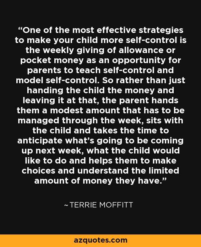 One of the most effective strategies to make your child more self-control is the weekly giving of allowance or pocket money as an opportunity for parents to teach self-control and model self-control. So rather than just handing the child the money and leaving it at that, the parent hands them a modest amount that has to be managed through the week, sits with the child and takes the time to anticipate what's going to be coming up next week, what the child would like to do and helps them to make choices and understand the limited amount of money they have. - Terrie Moffitt