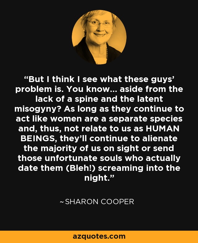 But I think I see what these guys' problem is. You know... aside from the lack of a spine and the latent misogyny? As long as they continue to act like women are a separate species and, thus, not relate to us as HUMAN BEINGS, they'll continue to alienate the majority of us on sight or send those unfortunate souls who actually date them (Bleh!) screaming into the night. - Sharon Cooper