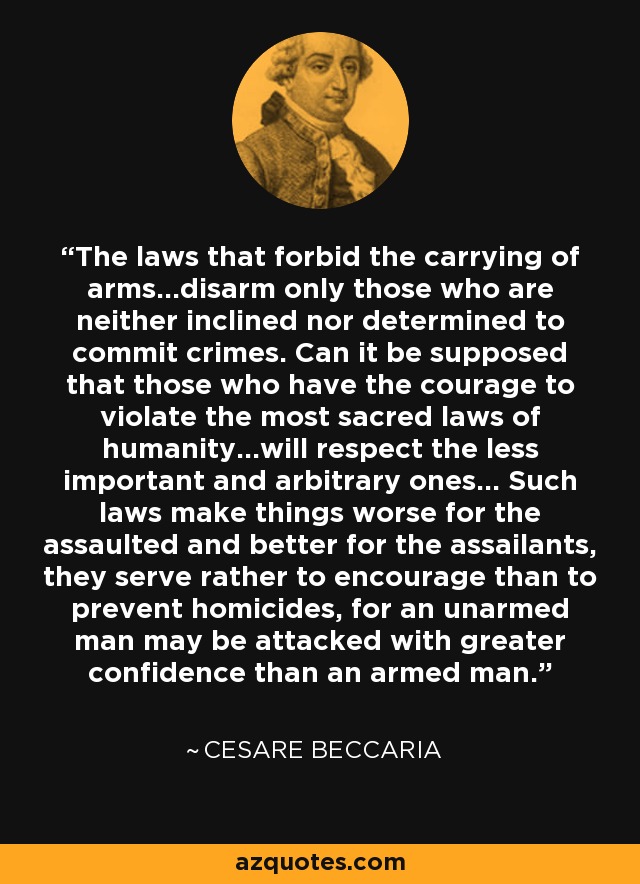 The laws that forbid the carrying of arms...disarm only those who are neither inclined nor determined to commit crimes. Can it be supposed that those who have the courage to violate the most sacred laws of humanity...will respect the less important and arbitrary ones... Such laws make things worse for the assaulted and better for the assailants, they serve rather to encourage than to prevent homicides, for an unarmed man may be attacked with greater confidence than an armed man. - Cesare Beccaria
