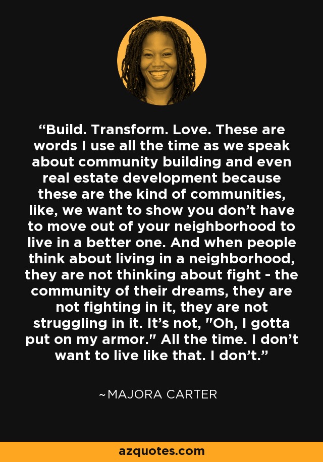 Build. Transform. Love. These are words I use all the time as we speak about community building and even real estate development because these are the kind of communities, like, we want to show you don't have to move out of your neighborhood to live in a better one. And when people think about living in a neighborhood, they are not thinking about fight - the community of their dreams, they are not fighting in it, they are not struggling in it. It's not, 