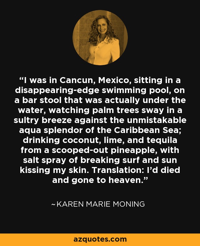 I was in Cancun, Mexico, sitting in a disappearing-edge swimming pool, on a bar stool that was actually under the water, watching palm trees sway in a sultry breeze against the unmistakable aqua splendor of the Caribbean Sea; drinking coconut, lime, and tequila from a scooped-out pineapple, with salt spray of breaking surf and sun kissing my skin. Translation: I'd died and gone to heaven. - Karen Marie Moning