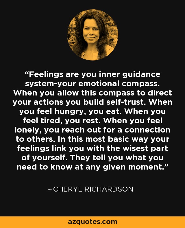 Feelings are you inner guidance system-your emotional compass. When you allow this compass to direct your actions you build self-trust. When you feel hungry, you eat. When you feel tired, you rest. When you feel lonely, you reach out for a connection to others. In this most basic way your feelings link you with the wisest part of yourself. They tell you what you need to know at any given moment. - Cheryl Richardson