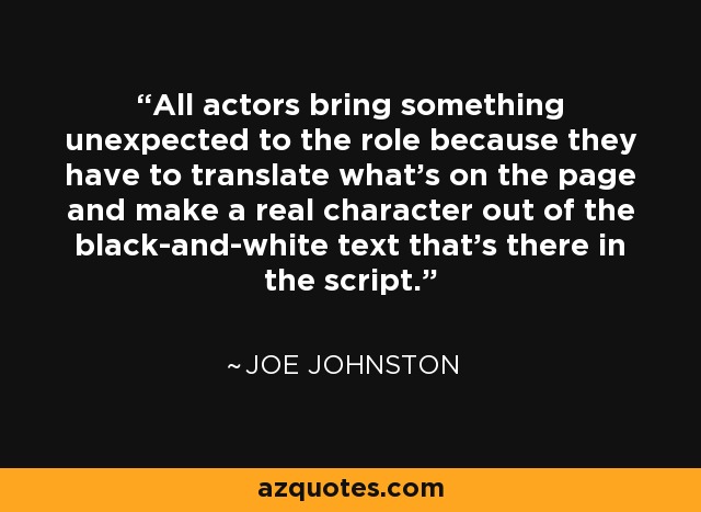 All actors bring something unexpected to the role because they have to translate what's on the page and make a real character out of the black-and-white text that's there in the script. - Joe Johnston