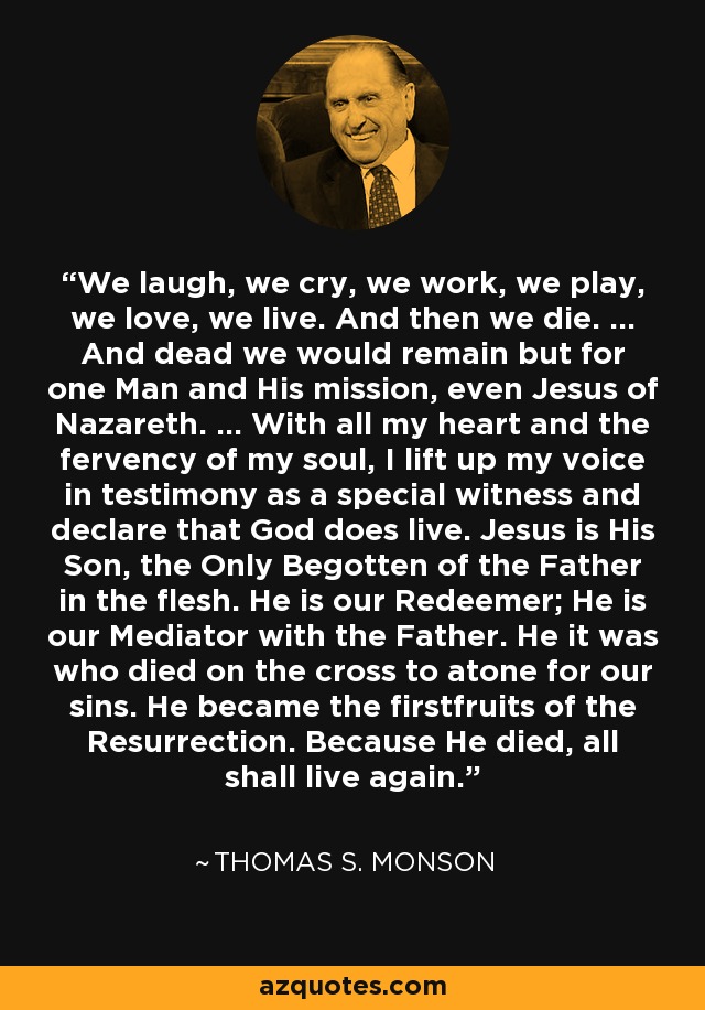 We laugh, we cry, we work, we play, we love, we live. And then we die. ... And dead we would remain but for one Man and His mission, even Jesus of Nazareth. ... With all my heart and the fervency of my soul, I lift up my voice in testimony as a special witness and declare that God does live. Jesus is His Son, the Only Begotten of the Father in the flesh. He is our Redeemer; He is our Mediator with the Father. He it was who died on the cross to atone for our sins. He became the firstfruits of the Resurrection. Because He died, all shall live again. - Thomas S. Monson