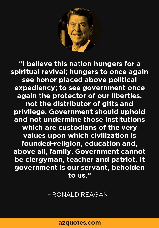 I believe this nation hungers for a spiritual revival; hungers to once again see honor placed above political expediency; to see government once again the protector of our liberties, not the distributor of gifts and privilege. Government should uphold and not undermine those institutions which are custodians of the very values upon which civilization is founded-religion, education and, above all, family. Government cannot be clergyman, teacher and patriot. It government is our servant, beholden to us. - Ronald Reagan