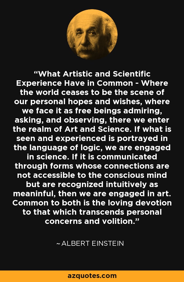 What Artistic and Scientific Experience Have in Common - Where the world ceases to be the scene of our personal hopes and wishes, where we face it as free beings admiring, asking, and observing, there we enter the realm of Art and Science. If what is seen and experienced is portrayed in the language of logic, we are engaged in science. If it is communicated through forms whose connections are not accessible to the conscious mind but are recognized intuitively as meaninful, then we are engaged in art. Common to both is the loving devotion to that which transcends personal concerns and volition. - Albert Einstein