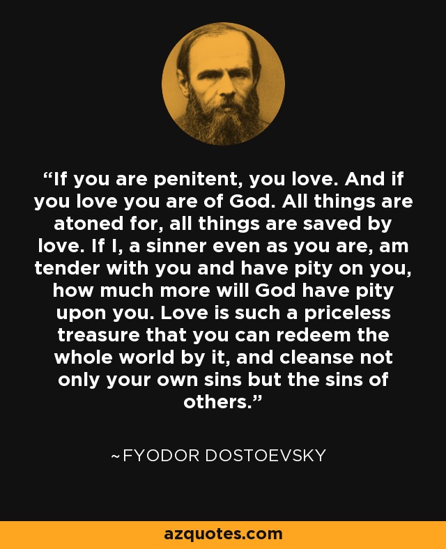 If you are penitent, you love. And if you love you are of God. All things are atoned for, all things are saved by love. If I, a sinner even as you are, am tender with you and have pity on you, how much more will God have pity upon you. Love is such a priceless treasure that you can redeem the whole world by it, and cleanse not only your own sins but the sins of others. - Fyodor Dostoevsky