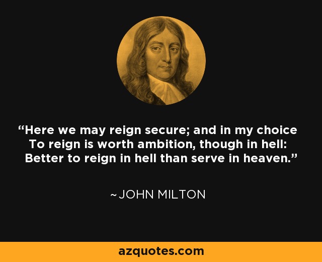 Here we may reign secure; and in my choice To reign is worth ambition, though in hell: Better to reign in hell than serve in heaven. - John Milton