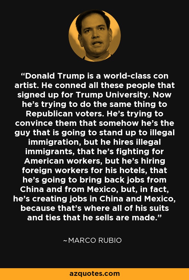 Donald Trump is a world-class con artist. He conned all these people that signed up for Trump University. Now he's trying to do the same thing to Republican voters. He's trying to convince them that somehow he's the guy that is going to stand up to illegal immigration, but he hires illegal immigrants, that he's fighting for American workers, but he's hiring foreign workers for his hotels, that he's going to bring back jobs from China and from Mexico, but, in fact, he's creating jobs in China and Mexico, because that's where all of his suits and ties that he sells are made. - Marco Rubio