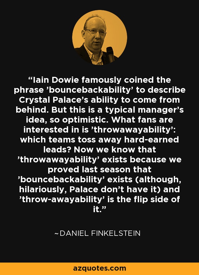 Iain Dowie famously coined the phrase 'bouncebackability' to describe Crystal Palace's ability to come from behind. But this is a typical manager's idea, so optimistic. What fans are interested in is 'throwawayability': which teams toss away hard-earned leads? Now we know that 'throwawayability' exists because we proved last season that 'bouncebackability' exists (although, hilariously, Palace don't have it) and 'throw-awayability' is the flip side of it. - Daniel Finkelstein
