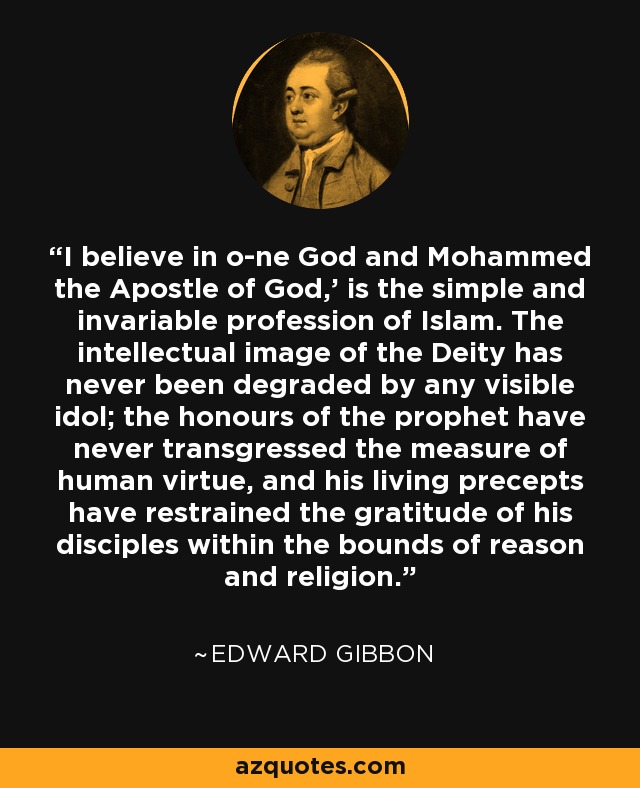 'I believe in o­ne God and Mohammed the Apostle of God,' is the simple and invariable profession of Islam. The intellectual image of the Deity has never been degraded by any visible idol; the honours of the prophet have never transgressed the measure of human virtue, and his living precepts have restrained the gratitude of his disciples within the bounds of reason and religion. - Edward Gibbon