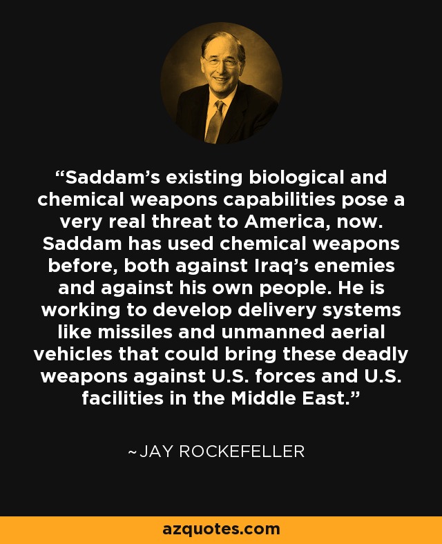 Saddam's existing biological and chemical weapons capabilities pose a very real threat to America, now. Saddam has used chemical weapons before, both against Iraq's enemies and against his own people. He is working to develop delivery systems like missiles and unmanned aerial vehicles that could bring these deadly weapons against U.S. forces and U.S. facilities in the Middle East. - Jay Rockefeller