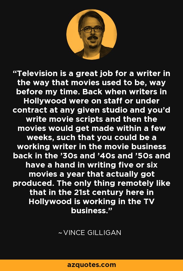 Television is a great job for a writer in the way that movies used to be, way before my time. Back when writers in Hollywood were on staff or under contract at any given studio and you'd write movie scripts and then the movies would get made within a few weeks, such that you could be a working writer in the movie business back in the '30s and '40s and '50s and have a hand in writing five or six movies a year that actually got produced. The only thing remotely like that in the 21st century here in Hollywood is working in the TV business. - Vince Gilligan