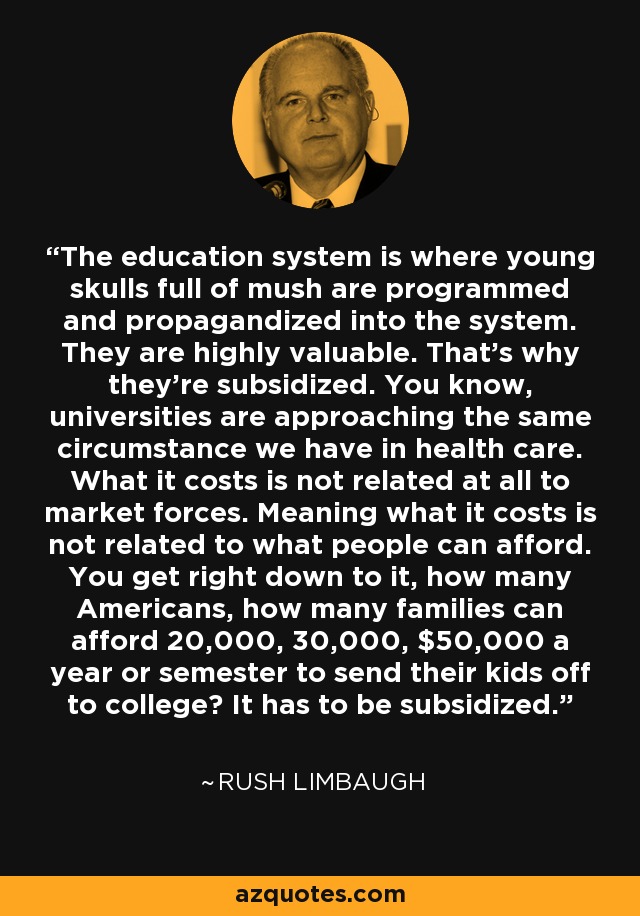 The education system is where young skulls full of mush are programmed and propagandized into the system. They are highly valuable. That's why they're subsidized. You know, universities are approaching the same circumstance we have in health care. What it costs is not related at all to market forces. Meaning what it costs is not related to what people can afford. You get right down to it, how many Americans, how many families can afford 20,000, 30,000, $50,000 a year or semester to send their kids off to college? It has to be subsidized. - Rush Limbaugh
