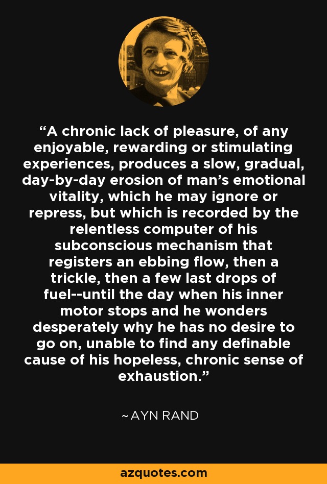 A chronic lack of pleasure, of any enjoyable, rewarding or stimulating experiences, produces a slow, gradual, day-by-day erosion of man's emotional vitality, which he may ignore or repress, but which is recorded by the relentless computer of his subconscious mechanism that registers an ebbing flow, then a trickle, then a few last drops of fuel--until the day when his inner motor stops and he wonders desperately why he has no desire to go on, unable to find any definable cause of his hopeless, chronic sense of exhaustion. - Ayn Rand
