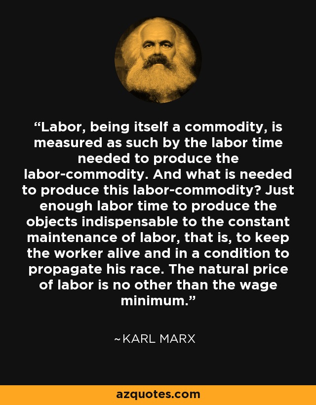 Labor, being itself a commodity, is measured as such by the labor time needed to produce the labor-commodity. And what is needed to produce this labor-commodity? Just enough labor time to produce the objects indispensable to the constant maintenance of labor, that is, to keep the worker alive and in a condition to propagate his race. The natural price of labor is no other than the wage minimum. - Karl Marx