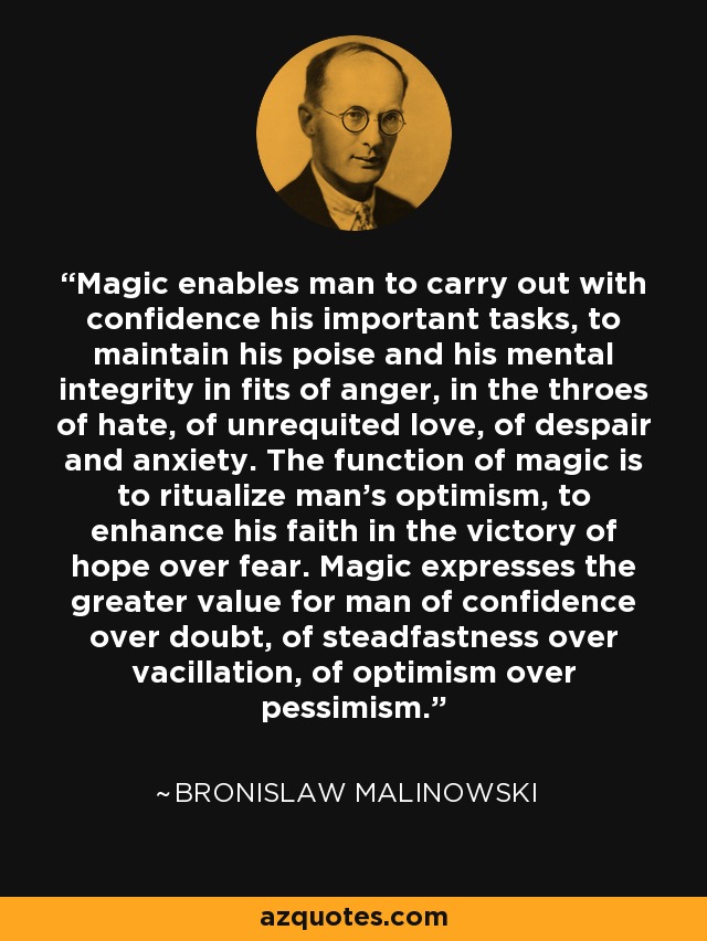 Magic enables man to carry out with confidence his important tasks, to maintain his poise and his mental integrity in fits of anger, in the throes of hate, of unrequited love, of despair and anxiety. The function of magic is to ritualize man's optimism, to enhance his faith in the victory of hope over fear. Magic expresses the greater value for man of confidence over doubt, of steadfastness over vacillation, of optimism over pessimism. - Bronislaw Malinowski