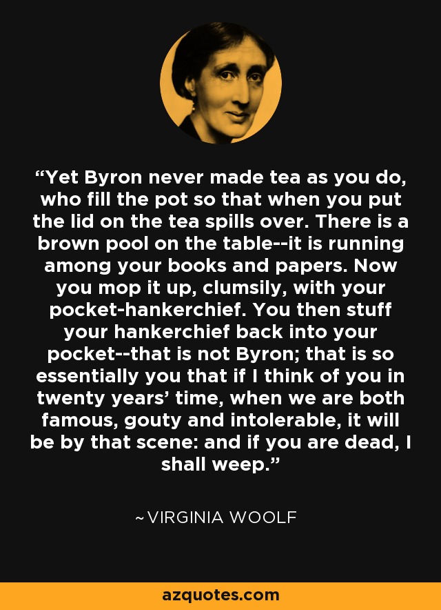 Yet Byron never made tea as you do, who fill the pot so that when you put the lid on the tea spills over. There is a brown pool on the table--it is running among your books and papers. Now you mop it up, clumsily, with your pocket-hankerchief. You then stuff your hankerchief back into your pocket--that is not Byron; that is so essentially you that if I think of you in twenty years' time, when we are both famous, gouty and intolerable, it will be by that scene: and if you are dead, I shall weep. - Virginia Woolf