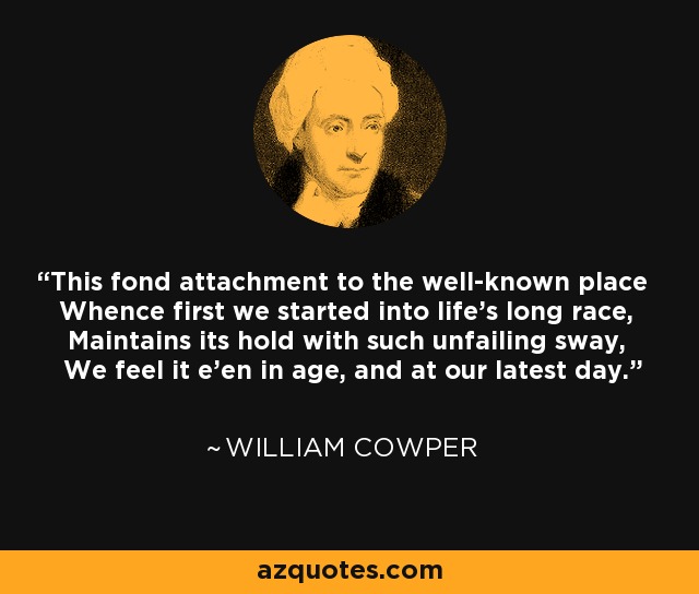 This fond attachment to the well-known place Whence first we started into life's long race, Maintains its hold with such unfailing sway, We feel it e'en in age, and at our latest day. - William Cowper