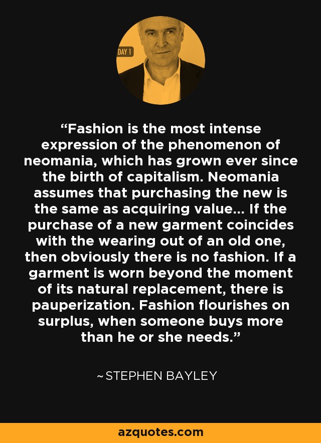 Fashion is the most intense expression of the phenomenon of neomania, which has grown ever since the birth of capitalism. Neomania assumes that purchasing the new is the same as acquiring value... If the purchase of a new garment coincides with the wearing out of an old one, then obviously there is no fashion. If a garment is worn beyond the moment of its natural replacement, there is pauperization. Fashion flourishes on surplus, when someone buys more than he or she needs. - Stephen Bayley