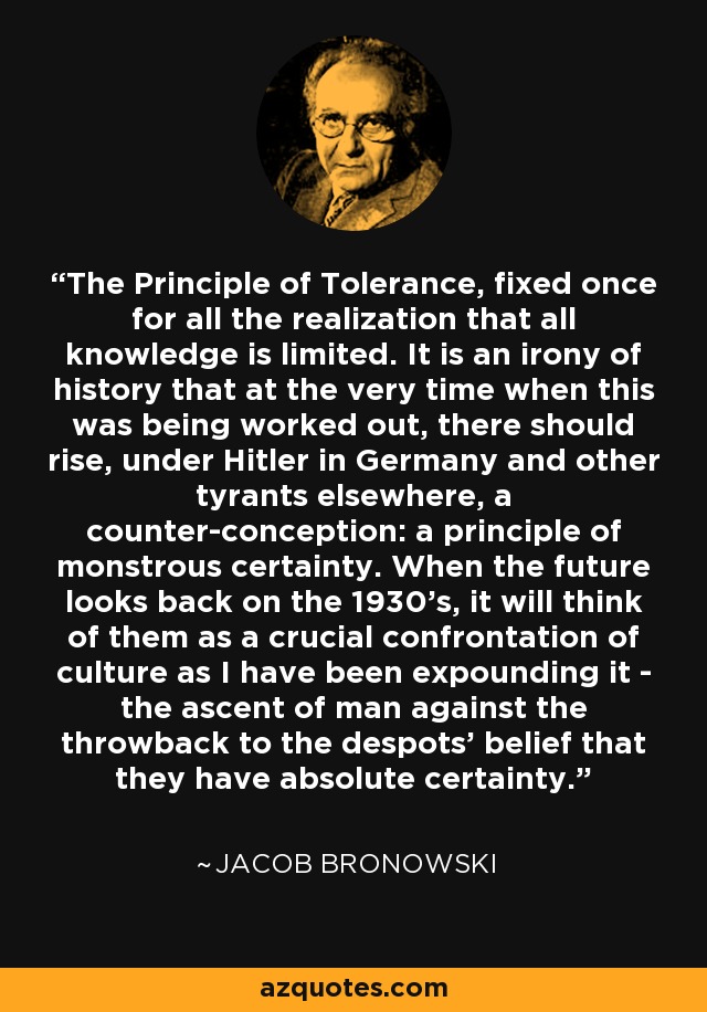 The Principle of Tolerance, fixed once for all the realization that all knowledge is limited. It is an irony of history that at the very time when this was being worked out, there should rise, under Hitler in Germany and other tyrants elsewhere, a counter-conception: a principle of monstrous certainty. When the future looks back on the 1930's, it will think of them as a crucial confrontation of culture as I have been expounding it - the ascent of man against the throwback to the despots' belief that they have absolute certainty. - Jacob Bronowski