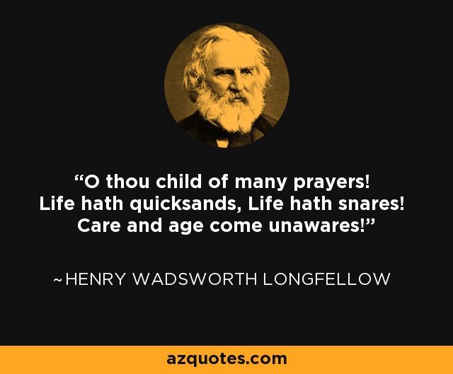 O thou child of many prayers! Life hath quicksands, Life hath snares! Care and age come unawares! - Henry Wadsworth Longfellow