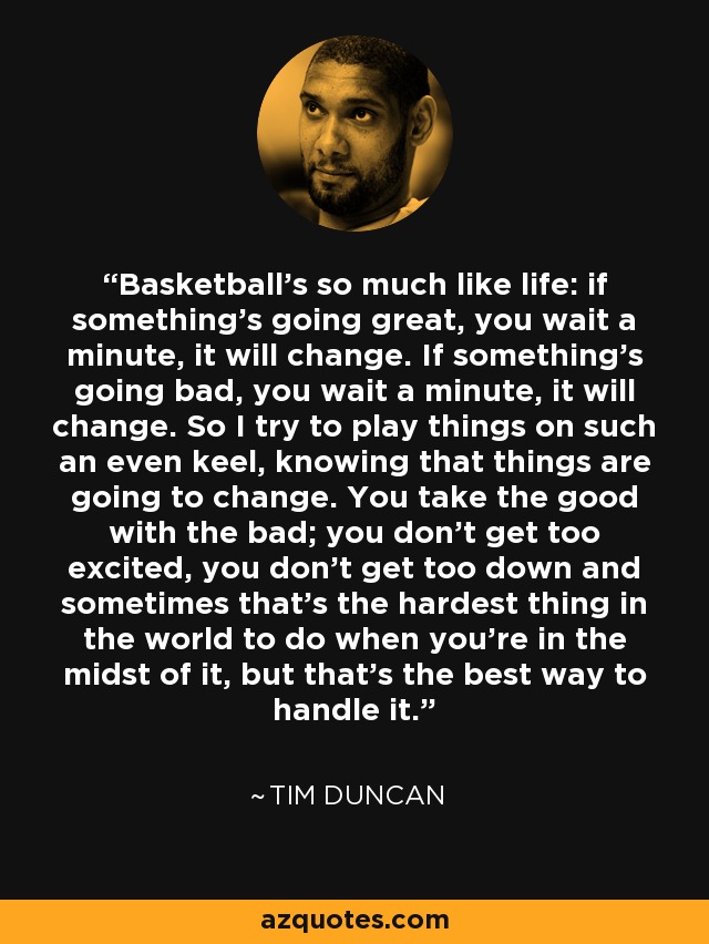 Basketball's so much like life: if something's going great, you wait a minute, it will change. If something's going bad, you wait a minute, it will change. So I try to play things on such an even keel, knowing that things are going to change. You take the good with the bad; you don't get too excited, you don't get too down and sometimes that's the hardest thing in the world to do when you're in the midst of it, but that's the best way to handle it. - Tim Duncan