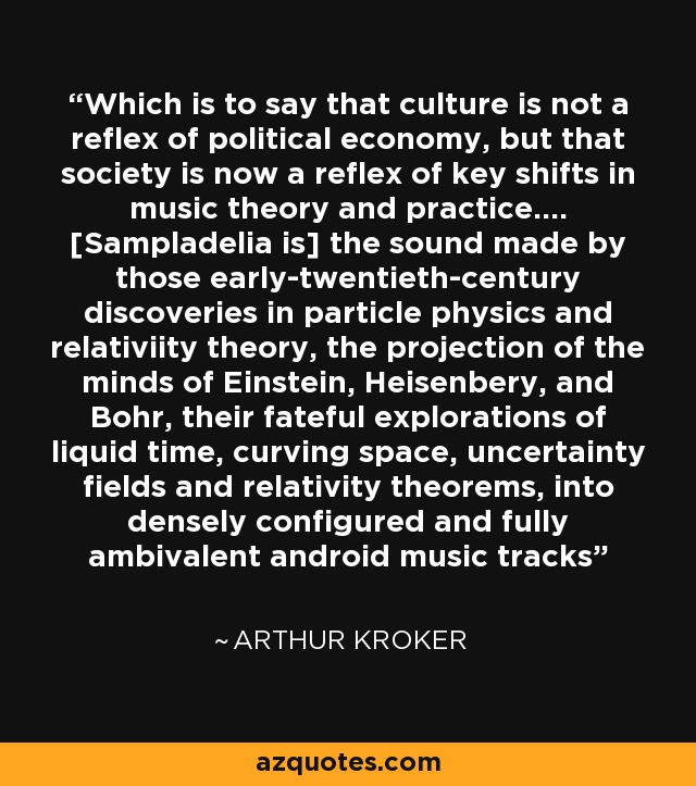 Which is to say that culture is not a reflex of political economy, but that society is now a reflex of key shifts in music theory and practice.... [Sampladelia is] the sound made by those early-twentieth-century discoveries in particle physics and relativiity theory, the projection of the minds of Einstein, Heisenbery, and Bohr, their fateful explorations of liquid time, curving space, uncertainty fields and relativity theorems, into densely configured and fully ambivalent android music tracks - Arthur Kroker