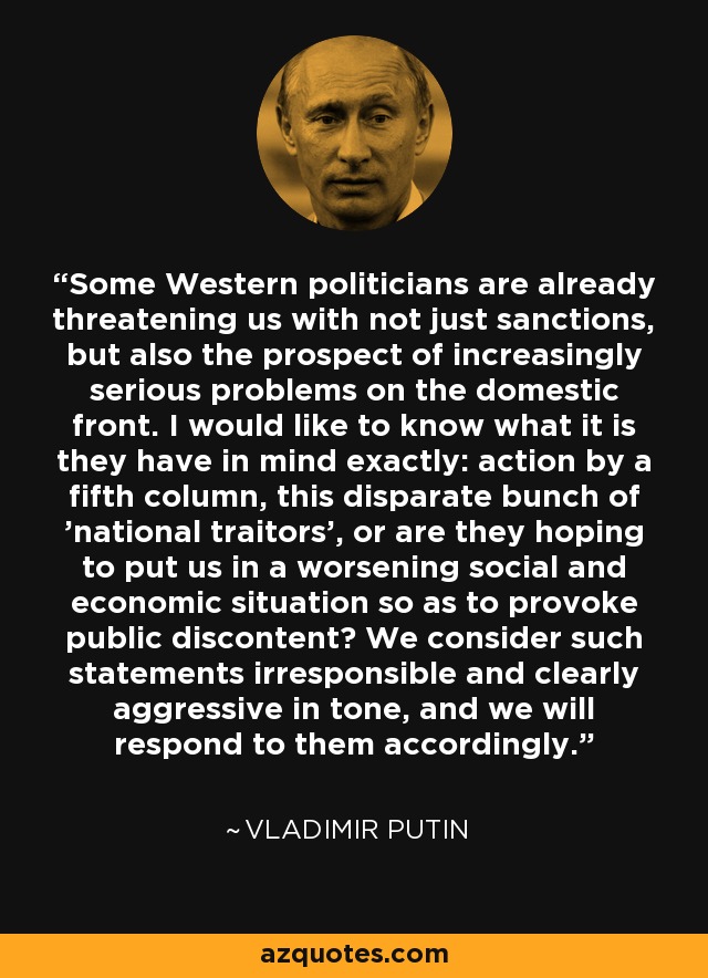 Some Western politicians are already threatening us with not just sanctions, but also the prospect of increasingly serious problems on the domestic front. I would like to know what it is they have in mind exactly: action by a fifth column, this disparate bunch of 'national traitors', or are they hoping to put us in a worsening social and economic situation so as to provoke public discontent? We consider such statements irresponsible and clearly aggressive in tone, and we will respond to them accordingly. - Vladimir Putin