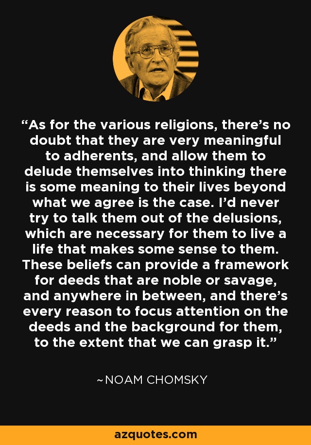 As for the various religions, there's no doubt that they are very meaningful to adherents, and allow them to delude themselves into thinking there is some meaning to their lives beyond what we agree is the case. I'd never try to talk them out of the delusions, which are necessary for them to live a life that makes some sense to them. These beliefs can provide a framework for deeds that are noble or savage, and anywhere in between, and there's every reason to focus attention on the deeds and the background for them, to the extent that we can grasp it. - Noam Chomsky