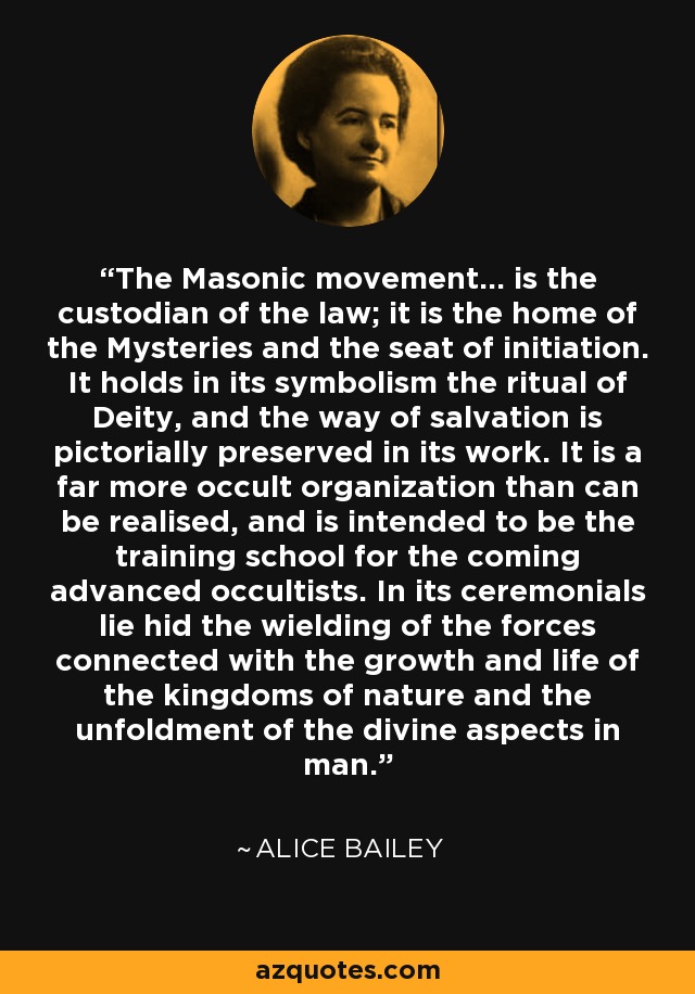 The Masonic movement... is the custodian of the law; it is the home of the Mysteries and the seat of initiation. It holds in its symbolism the ritual of Deity, and the way of salvation is pictorially preserved in its work. It is a far more occult organization than can be realised, and is intended to be the training school for the coming advanced occultists. In its ceremonials lie hid the wielding of the forces connected with the growth and life of the kingdoms of nature and the unfoldment of the divine aspects in man. - Alice Bailey