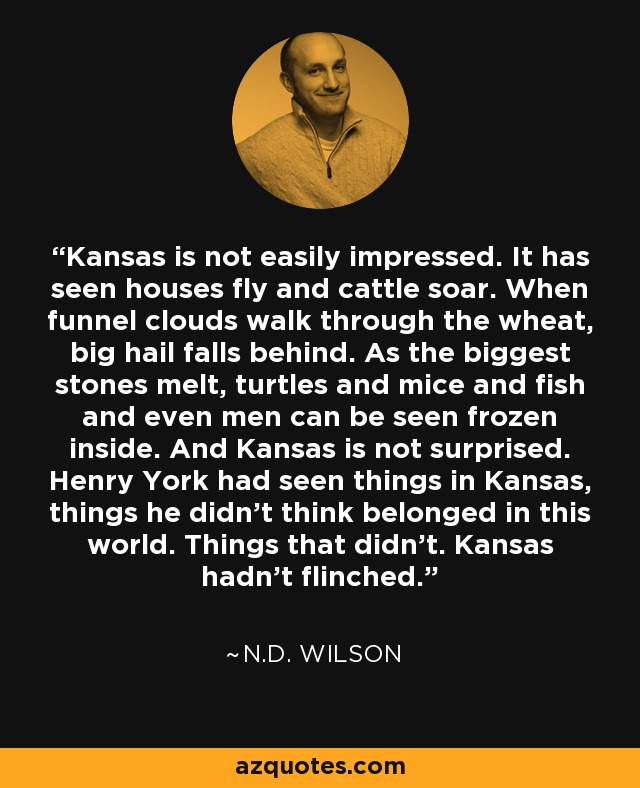 Kansas is not easily impressed. It has seen houses fly and cattle soar. When funnel clouds walk through the wheat, big hail falls behind. As the biggest stones melt, turtles and mice and fish and even men can be seen frozen inside. And Kansas is not surprised. Henry York had seen things in Kansas, things he didn't think belonged in this world. Things that didn't. Kansas hadn't flinched. - N.D. Wilson