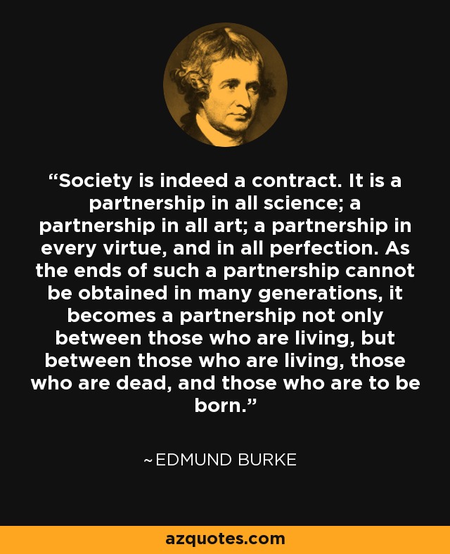 Society is indeed a contract. It is a partnership in all science; a partnership in all art; a partnership in every virtue, and in all perfection. As the ends of such a partnership cannot be obtained in many generations, it becomes a partnership not only between those who are living, but between those who are living, those who are dead, and those who are to be born. - Edmund Burke