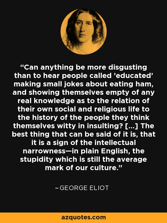 Can anything be more disgusting than to hear people called 'educated' making small jokes about eating ham, and showing themselves empty of any real knowledge as to the relation of their own social and religious life to the history of the people they think themselves witty in insulting? [...] The best thing that can be said of it is, that it is a sign of the intellectual narrowness—in plain English, the stupidity which is still the average mark of our culture. - George Eliot