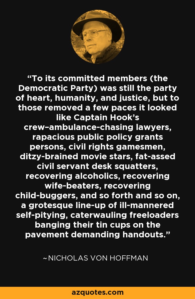 To its committed members (the Democratic Party) was still the party of heart, humanity, and justice, but to those removed a few paces it looked like Captain Hook’s crew–ambulance-chasing lawyers, rapacious public policy grants persons, civil rights gamesmen, ditzy-brained movie stars, fat-assed civil servant desk squatters, recovering alcoholics, recovering wife-beaters, recovering child-buggers, and so forth and so on, a grotesque line-up of ill-mannered self-pitying, caterwauling freeloaders banging their tin cups on the pavement demanding handouts. - Nicholas von Hoffman