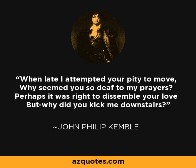 When late I attempted your pity to move, Why seemed you so deaf to my prayers? Perhaps it was right to dissemble your love But-why did you kick me downstairs? - John Philip Kemble