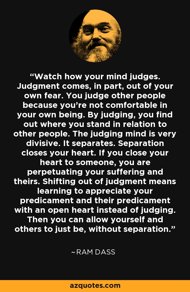 Watch how your mind judges. Judgment comes, in part, out of your own fear. You judge other people because you're not comfortable in your own being. By judging, you find out where you stand in relation to other people. The judging mind is very divisive. It separates. Separation closes your heart. If you close your heart to someone, you are perpetuating your suffering and theirs. Shifting out of judgment means learning to appreciate your predicament and their predicament with an open heart instead of judging. Then you can allow yourself and others to just be, without separation. - Ram Dass