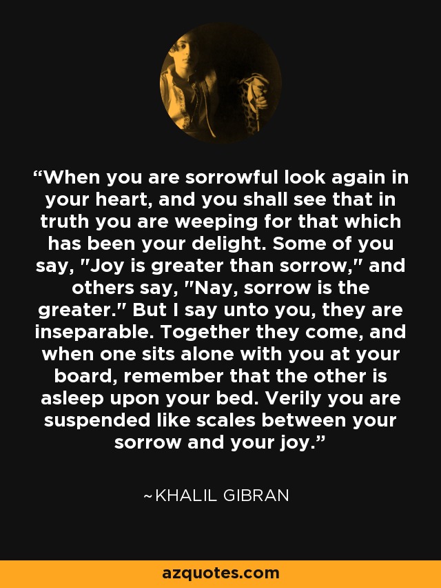 When you are sorrowful look again in your heart, and you shall see that in truth you are weeping for that which has been your delight. Some of you say, 