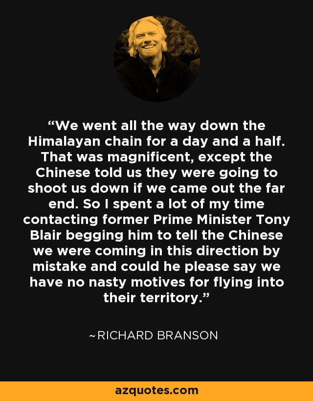 We went all the way down the Himalayan chain for a day and a half. That was magnificent, except the Chinese told us they were going to shoot us down if we came out the far end. So I spent a lot of my time contacting former Prime Minister Tony Blair begging him to tell the Chinese we were coming in this direction by mistake and could he please say we have no nasty motives for flying into their territory. - Richard Branson