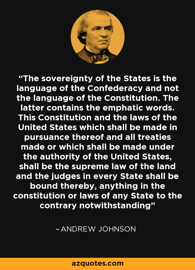 The sovereignty of the States is the language of the Confederacy and not the language of the Constitution. The latter contains the emphatic words. This Constitution and the laws of the United States which shall be made in pursuance thereof and all treaties made or which shall be made under the authority of the United States, shall be the supreme law of the land and the judges in every State shall be bound thereby, anything in the constitution or laws of any State to the contrary notwithstanding - Andrew Johnson