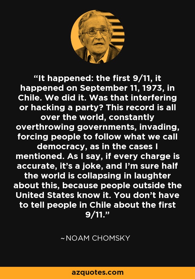 It happened: the first 9/11, it happened on September 11, 1973, in Chile. We did it. Was that interfering or hacking a party? This record is all over the world, constantly overthrowing governments, invading, forcing people to follow what we call democracy, as in the cases I mentioned. As I say, if every charge is accurate, it's a joke, and I'm sure half the world is collapsing in laughter about this, because people outside the United States know it. You don't have to tell people in Chile about the first 9/11. - Noam Chomsky