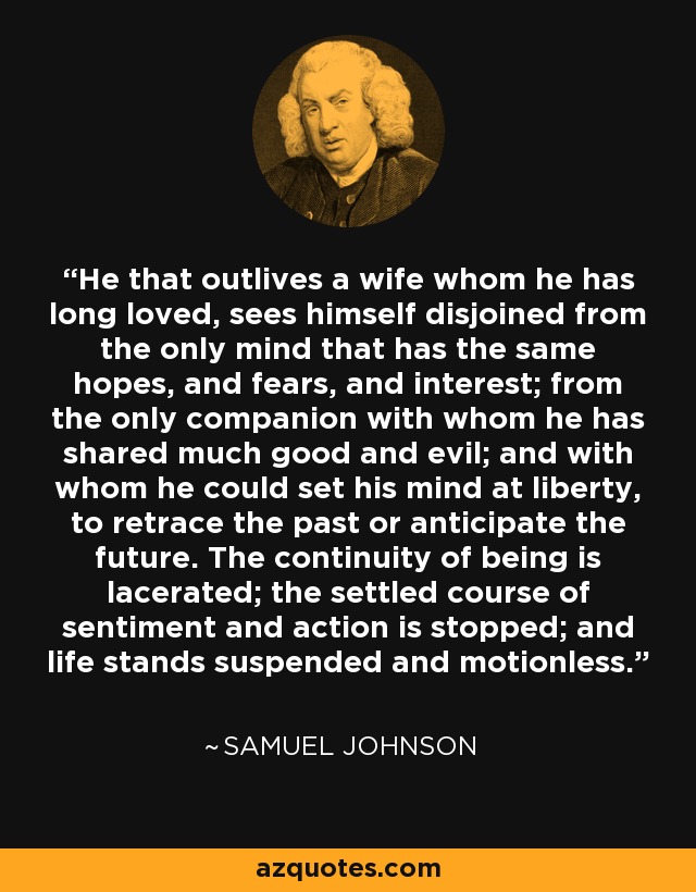 He that outlives a wife whom he has long loved, sees himself disjoined from the only mind that has the same hopes, and fears, and interest; from the only companion with whom he has shared much good and evil; and with whom he could set his mind at liberty, to retrace the past or anticipate the future. The continuity of being is lacerated; the settled course of sentiment and action is stopped; and life stands suspended and motionless. - Samuel Johnson