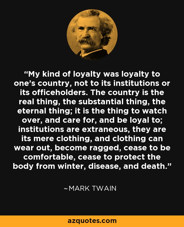 My kind of loyalty was loyalty to one's country, not to its institutions or its officeholders. The country is the real thing, the substantial thing, the eternal thing; it is the thing to watch over, and care for, and be loyal to; institutions are extraneous, they are its mere clothing, and clothing can wear out, become ragged, cease to be comfortable, cease to protect the body from winter, disease, and death. - Mark Twain