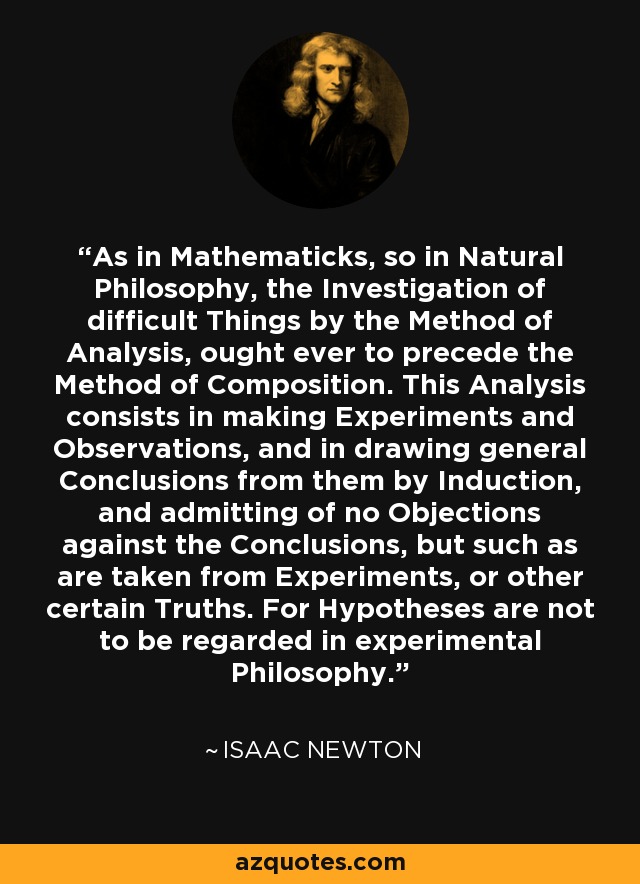 As in Mathematicks, so in Natural Philosophy, the Investigation of difficult Things by the Method of Analysis, ought ever to precede the Method of Composition. This Analysis consists in making Experiments and Observations, and in drawing general Conclusions from them by Induction, and admitting of no Objections against the Conclusions, but such as are taken from Experiments, or other certain Truths. For Hypotheses are not to be regarded in experimental Philosophy. - Isaac Newton