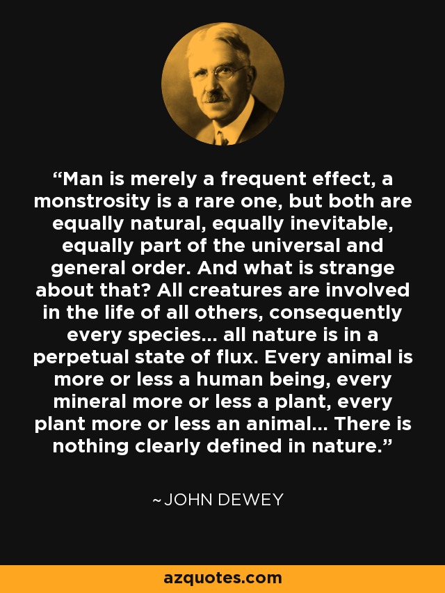 Man is merely a frequent effect, a monstrosity is a rare one, but both are equally natural, equally inevitable, equally part of the universal and general order. And what is strange about that? All creatures are involved in the life of all others, consequently every species... all nature is in a perpetual state of flux. Every animal is more or less a human being, every mineral more or less a plant, every plant more or less an animal... There is nothing clearly defined in nature. - John Dewey