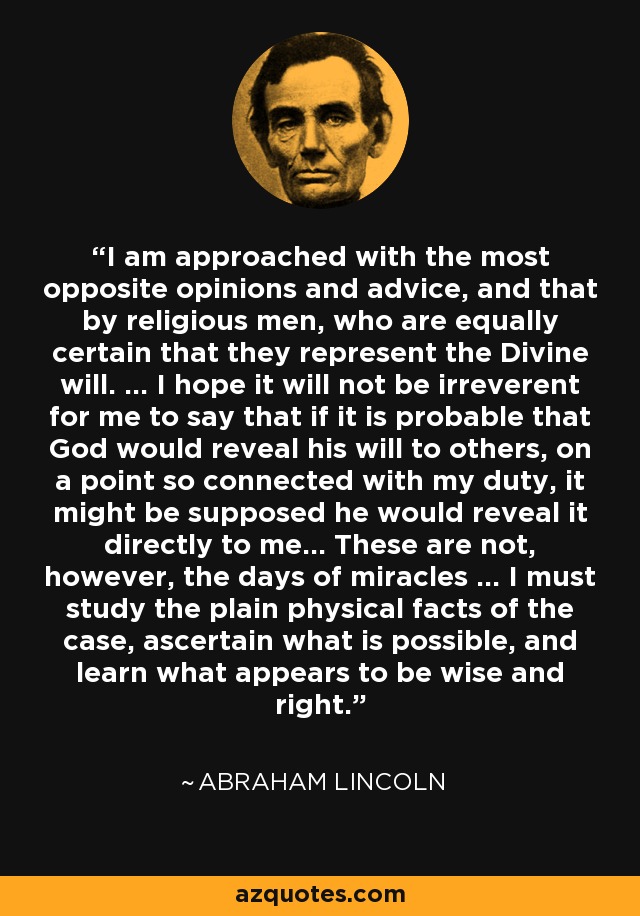 I am approached with the most opposite opinions and advice, and that by religious men, who are equally certain that they represent the Divine will. ... I hope it will not be irreverent for me to say that if it is probable that God would reveal his will to others, on a point so connected with my duty, it might be supposed he would reveal it directly to me... These are not, however, the days of miracles ... I must study the plain physical facts of the case, ascertain what is possible, and learn what appears to be wise and right. - Abraham Lincoln