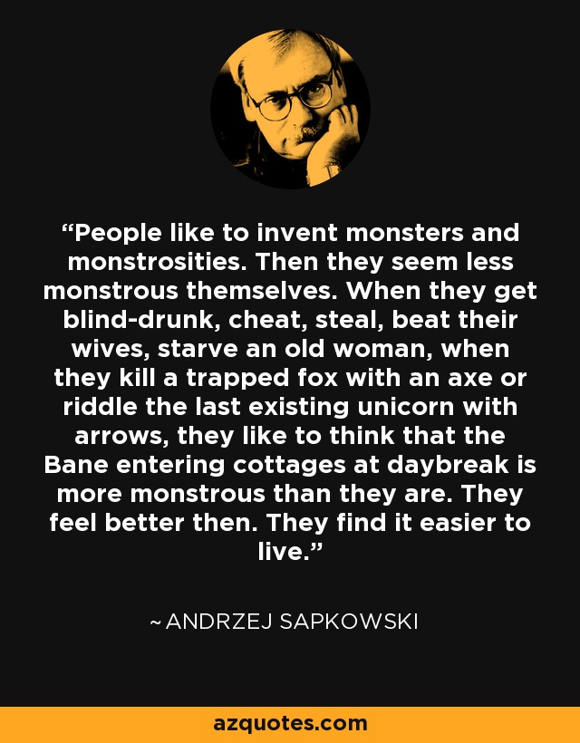 People like to invent monsters and monstrosities. Then they seem less monstrous themselves. When they get blind-drunk, cheat, steal, beat their wives, starve an old woman, when they kill a trapped fox with an axe or riddle the last existing unicorn with arrows, they like to think that the Bane entering cottages at daybreak is more monstrous than they are. They feel better then. They find it easier to live. - Andrzej Sapkowski