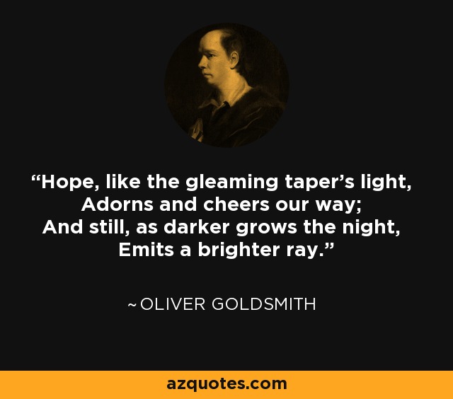 Hope, like the gleaming taper's light, Adorns and cheers our way; And still, as darker grows the night, Emits a brighter ray. - Oliver Goldsmith