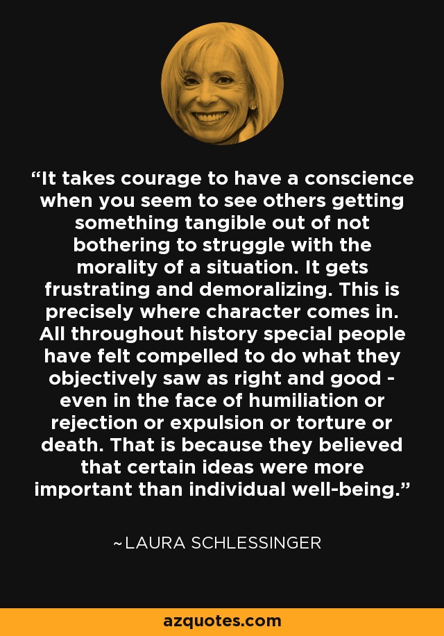 It takes courage to have a conscience when you seem to see others getting something tangible out of not bothering to struggle with the morality of a situation. It gets frustrating and demoralizing. This is precisely where character comes in. All throughout history special people have felt compelled to do what they objectively saw as right and good - even in the face of humiliation or rejection or expulsion or torture or death. That is because they believed that certain ideas were more important than individual well-being. - Laura Schlessinger